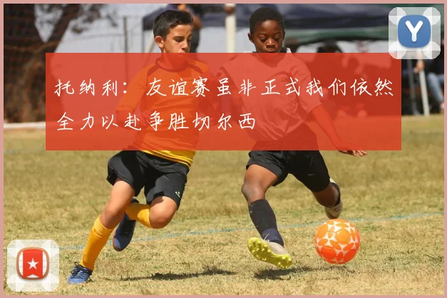 托纳利：友谊赛虽非正式我们依然全力以赴争胜切尔西
