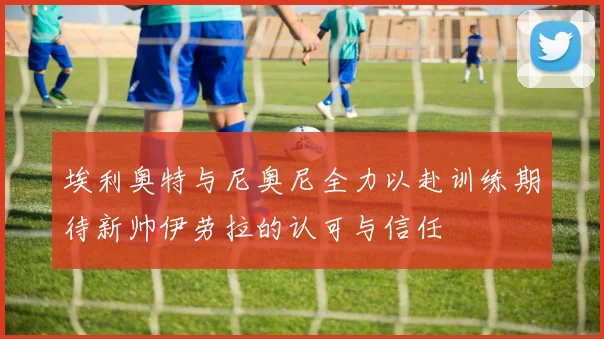 埃利奥特与尼奥尼全力以赴训练期待新帅伊劳拉的认可与信任