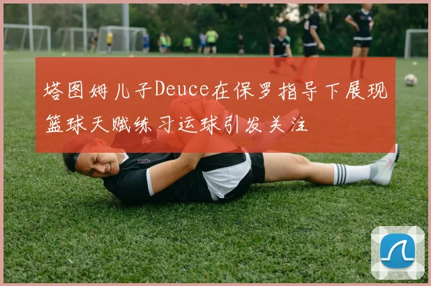 塔图姆儿子Deuce在保罗指导下展现篮球天赋练习运球引发关注