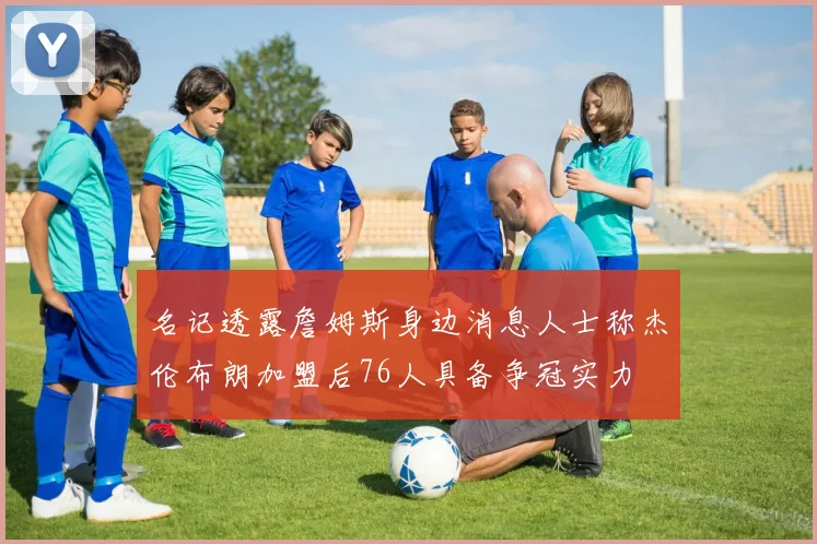 名记透露詹姆斯身边消息人士称杰伦布朗加盟后76人具备争冠实力