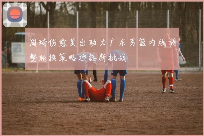 周琦伤愈复出助力广东男篮内线调整轮换策略迎接新挑战
