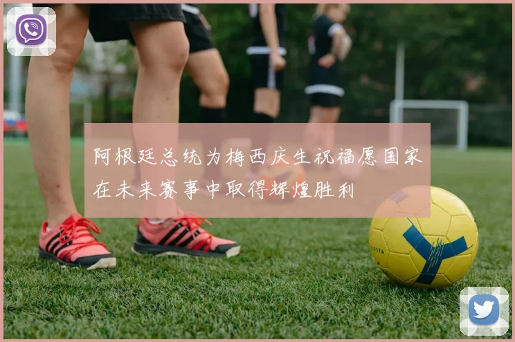 阿根廷总统为梅西庆生祝福愿国家在未来赛事中取得辉煌胜利