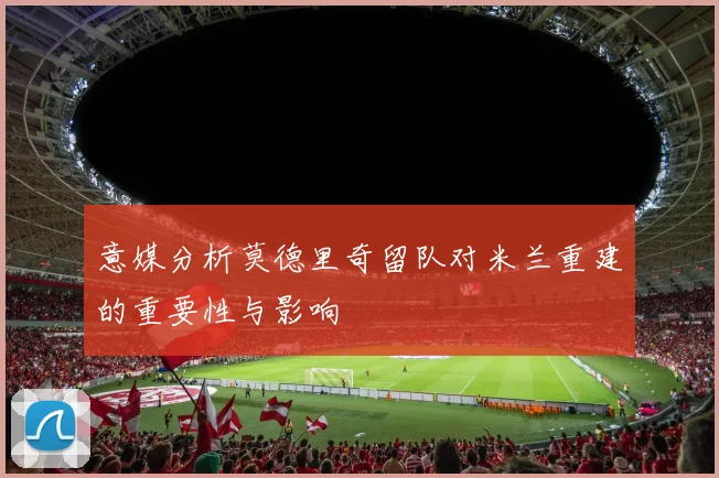 意媒分析莫德里奇留队对米兰重建的重要性与影响