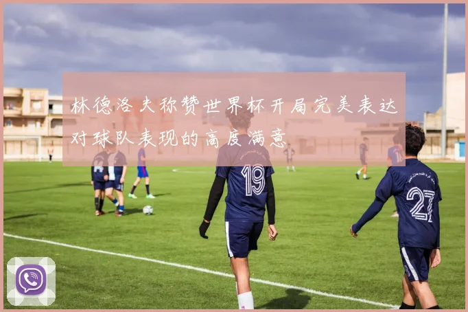 林德洛夫称赞世界杯开局完美表达对球队表现的高度满意