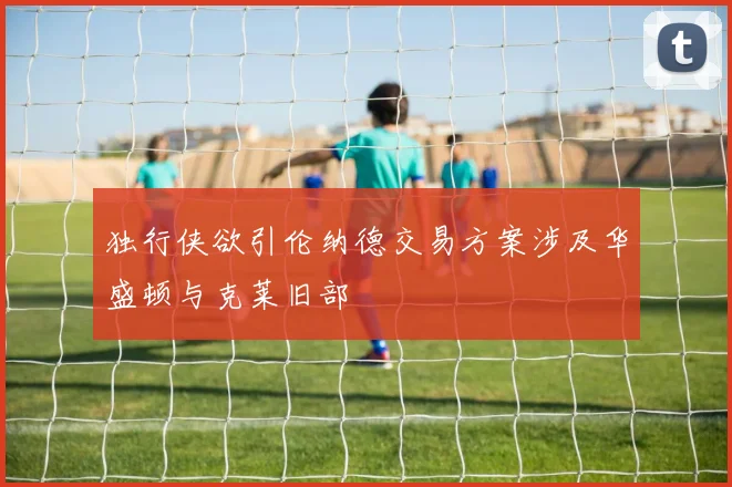 独行侠欲引伦纳德交易方案涉及华盛顿与克莱旧部