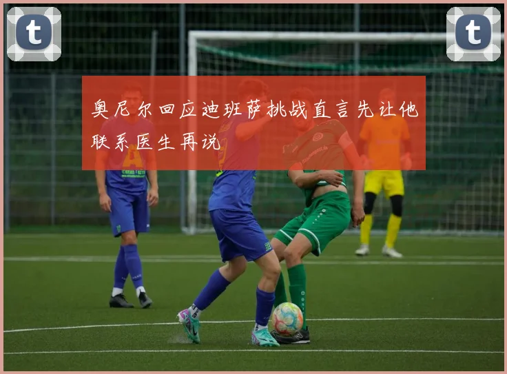 奥尼尔回应迪班萨挑战直言先让他联系医生再说