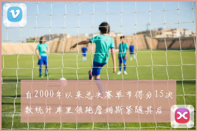 自2000年以来总决赛单节得分15次数统计库里领跑詹姆斯紧随其后